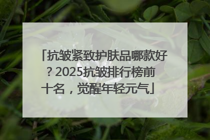 抗皱紧致护肤品哪款好？2025抗皱排行榜前十名，觉醒年轻元气
