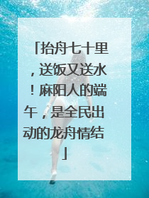 抬舟七十里，送饭又送水！麻阳人的端午，是全民出动的龙舟情结