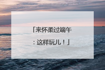 来怀柔过端午：这样玩儿！