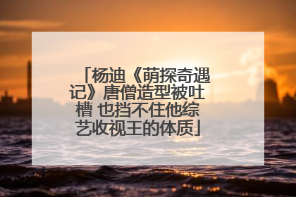 杨迪《萌探奇遇记》唐僧造型被吐槽 也挡不住他综艺收视王的体质