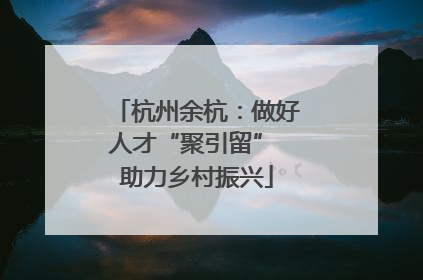 杭州余杭：做好人才“聚引留” 助力乡村振兴