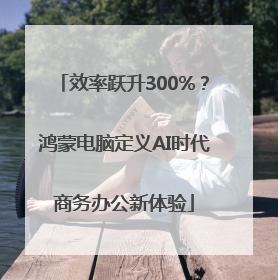 效率跃升300%？鸿蒙电脑定义AI时代商务办公新体验