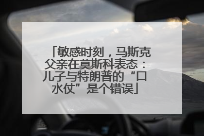 敏感时刻，马斯克父亲在莫斯科表态：儿子与特朗普的“口水仗”是个错误