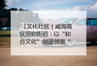 文化社区｜威海高区田和街道：以“和合文化”创造邻里“和合之美”