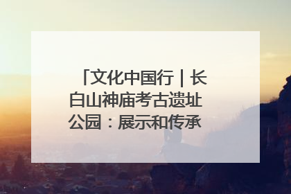 文化中国行｜长白山神庙考古遗址公园：展示和传承多民族文化交融