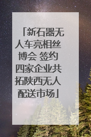 新石器无人车亮相丝博会 签约四家企业共拓陕西无人配送市场