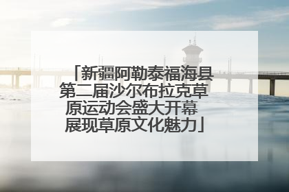 新疆阿勒泰福海县第二届沙尔布拉克草原运动会盛大开幕 展现草原文化魅力