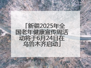 新疆2025年全国老年健康宣传周活动将于6月24日在乌鲁木齐启动