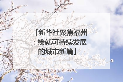 新华社聚焦福州：绘就可持续发展的城市新篇