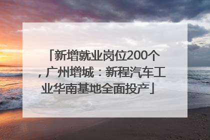 新增就业岗位200个，广州增城：新程汽车工业华南基地全面投产