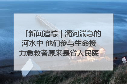 新闻追踪｜灞河湍急的河水中 他们参与生命接力急救者原来是省人民医院00后男护士