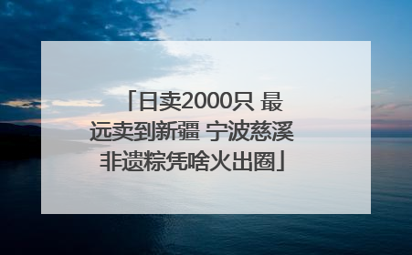 日卖2000只 最远卖到新疆 宁波慈溪非遗粽凭啥火出圈