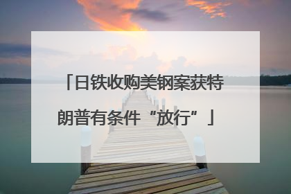 日铁收购美钢案获特朗普有条件“放行”