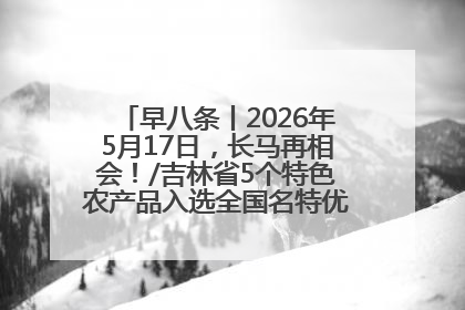 早八条丨2026年5月17日，长马再相会！/吉林省5个特色农产品入选全国名特优新农产品名录