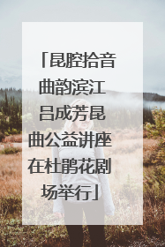 昆腔拾音 曲韵滨江 吕成芳昆曲公益讲座在杜鹃花剧场举行