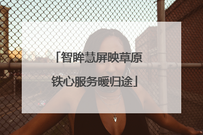智眸慧屏映草原 铁心服务暖归途