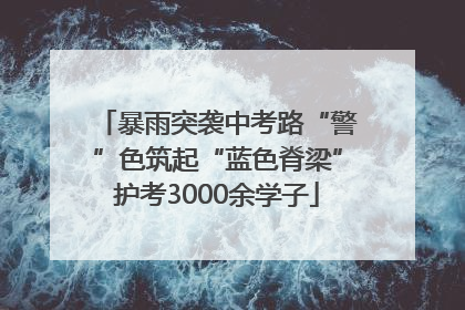 暴雨突袭中考路“警”色筑起“蓝色脊梁”护考3000余学子