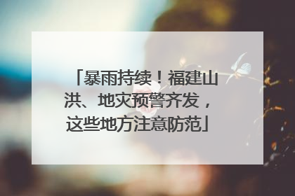 暴雨持续！福建山洪、地灾预警齐发，这些地方注意防范