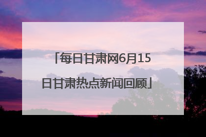 每日甘肃网6月15日甘肃热点新闻回顾