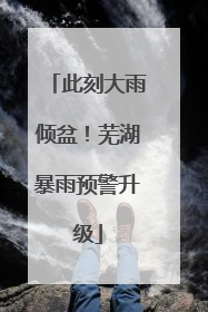 此刻大雨倾盆！芜湖暴雨预警升级