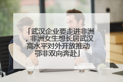 武汉企业要走进非洲，非洲女生想长居武汉 高水平对外开放推动鄂非双向奔赴