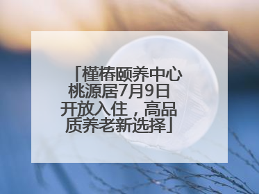 槿椿颐养中心桃源居7月9日开放入住，高品质养老新选择