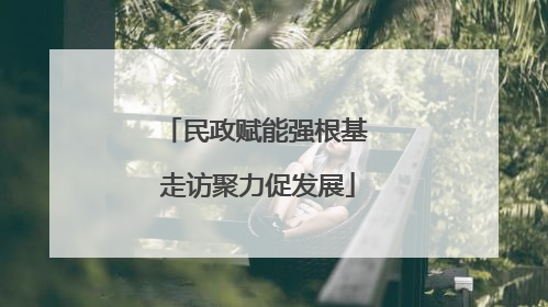 民政赋能强根基 走访聚力促发展