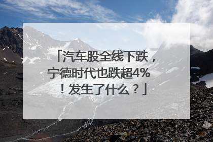 汽车股全线下跌，宁德时代也跌超4%！发生了什么？