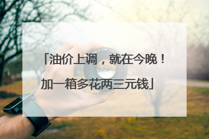 油价上调，就在今晚！加一箱多花两三元钱