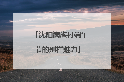 沈阳满族村端午节的别样魅力