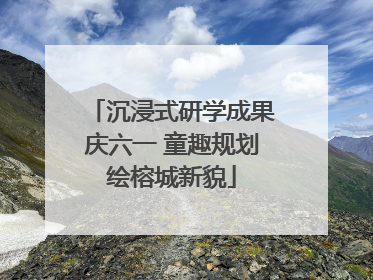 沉浸式研学成果庆六一 童趣规划绘榕城新貌