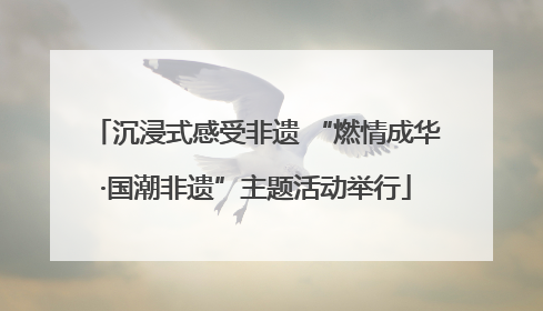 沉浸式感受非遗 “燃情成华·国潮非遗”主题活动举行