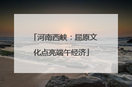 河南西峡：屈原文化点亮端午经济