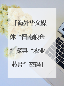 海外华文媒体“晋南粮仓”探寻“农业芯片”密码