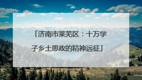 济南市莱芜区：十万学子乡土思政的精神远征