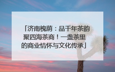 济南槐荫：品千年茶韵 聚四海茶商！一盏茶里的商业情怀与文化传承