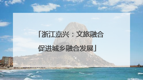 浙江嘉兴：文旅融合促进城乡融合发展