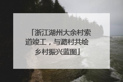 浙江湖州大余村索道竣工，与潞村共绘乡村振兴蓝图