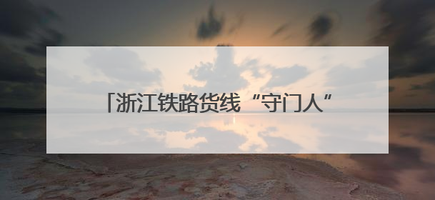 浙江铁路货线“守门人”：毫米之精与万日之安