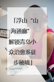 浮山“山海通廊” 解锁青岛小众治愈系徒步秘境