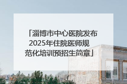 淄博市中心医院发布2025年住院医师规范化培训预招生简章