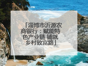 淄博市沂源农商银行：赋能特色产业链 铺就乡村致富路