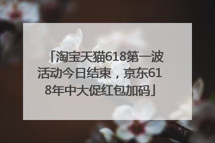 淘宝天猫618第一波活动今日结束，京东618年中大促红包加码