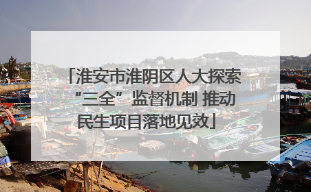 淮安市淮阴区人大探索“三全”监督机制 推动民生项目落地见效