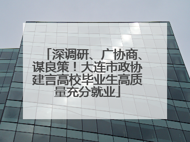 深调研、广协商、谋良策！大连市政协建言高校毕业生高质量充分就业