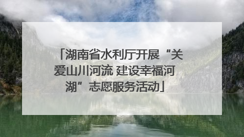 湖南省水利厅开展“关爱山川河流 建设幸福河湖”志愿服务活动