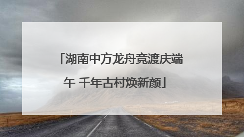湖南中方龙舟竞渡庆端午 千年古村焕新颜