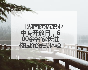 湖南医药职业中专开放日，600余名家长进校园沉浸式体验职教生活