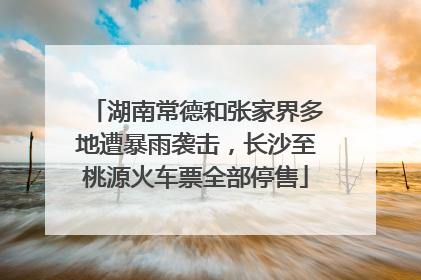 湖南常德和张家界多地遭暴雨袭击，长沙至桃源火车票全部停售