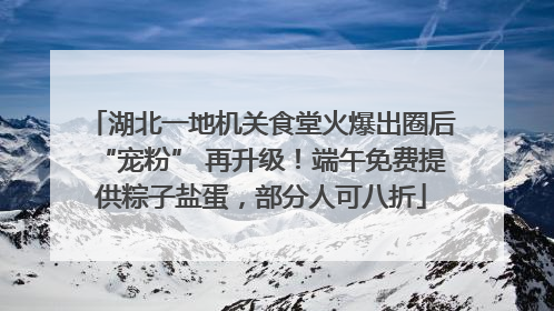 湖北一地机关食堂火爆出圈后“宠粉” 再升级！端午免费提供粽子盐蛋，部分人可八折